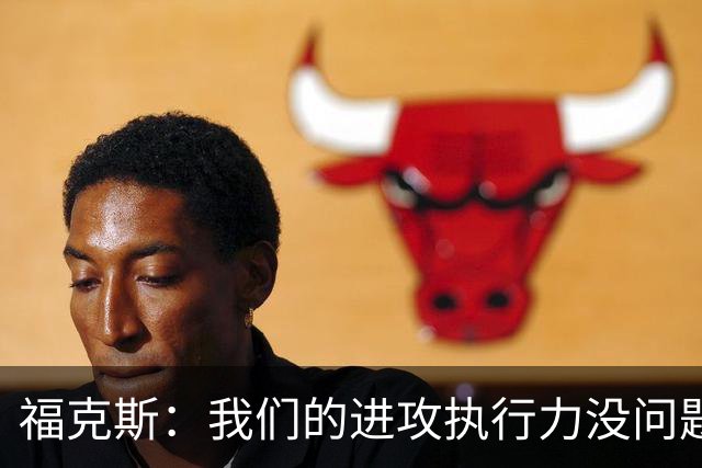 福克斯：我们的进攻执行力没问题 就算投不进也不该改变打法
